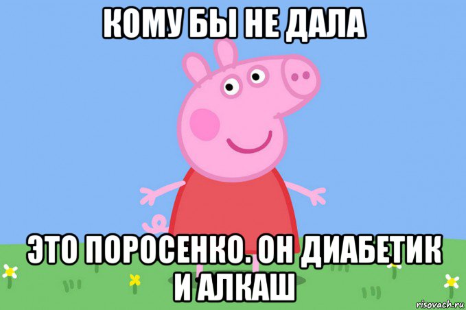 кому бы не дала это поросенко. он диабетик и алкаш