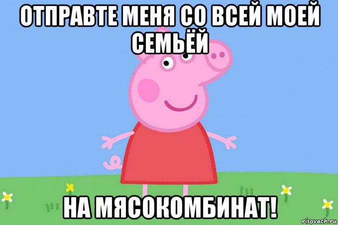 отправте меня со всей моей семьёй на мясокомбинат!