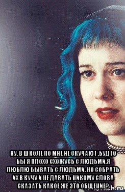  ну, в школе по мне не скучают ,будто бы я плохо схожусь с людьми.я люблю бывать с людьми. но собрать их в кучу и не давать никому слова сказать какое же это общение?