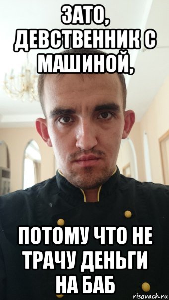 зато, девственник с машиной, потому что не трачу деньги на баб