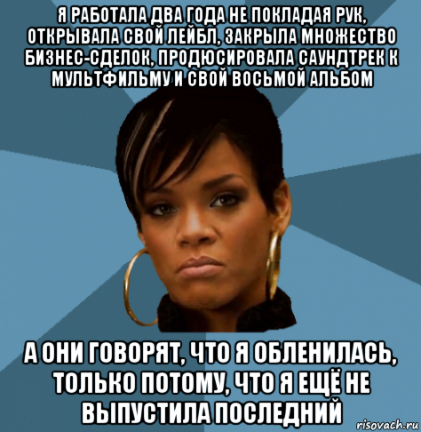 я работала два года не покладая рук, открывала свой лейбл, закрыла множество бизнес-сделок, продюсировала саундтрек к мультфильму и свой восьмой альбом а они говорят, что я обленилась, только потому, что я ещё не выпустила последний