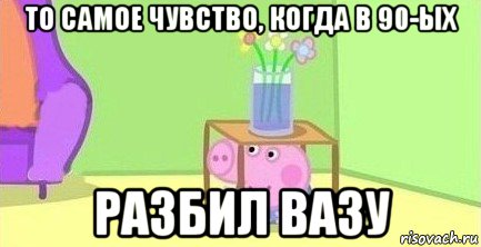 то самое чувство, когда в 90-ых разбил вазу