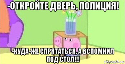 -откройте дверь, полиция! -куда-же спрятаться, а вспомнил под стол!!!