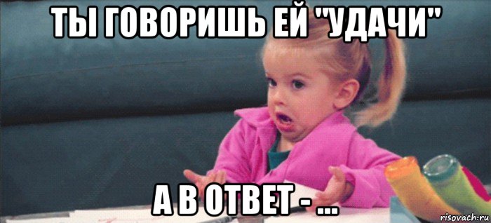 ты говоришь ей "удачи" а в ответ - ..., Мем  Ты говоришь (девочка возмущается)