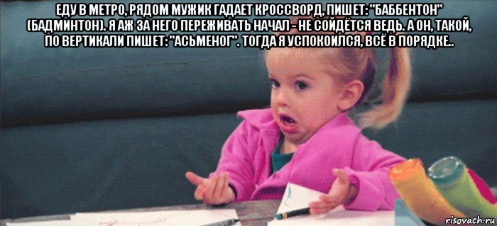 еду в метро, рядом мужик гадает кроссворд, пишет: "баббентон" (бадминтон). я аж за него переживать начал - не сойдётся ведь. а он, такой, по вертикали пишет: "асьменог". тогда я успокоился, всё в порядке.. , Мем  Ты говоришь (девочка возмущается)