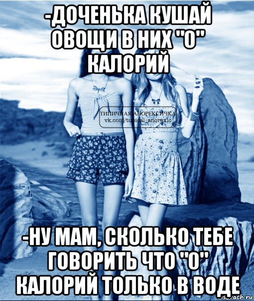 -доченька кушай овощи в них "0" калорий -ну мам, сколько тебе говорить что "0" калорий только в воде