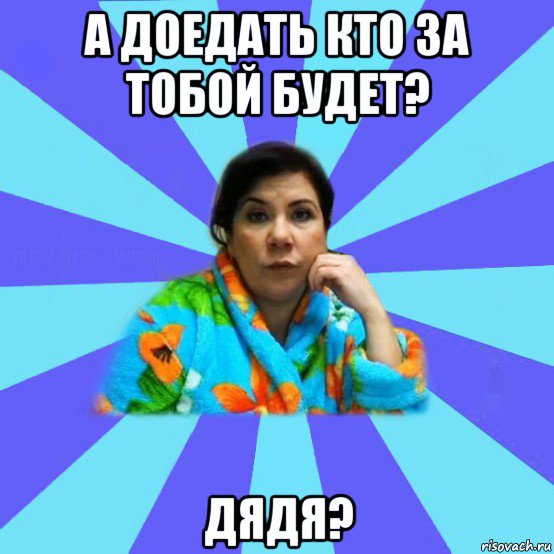 а доедать кто за тобой будет? дядя?, Мем типичная мама