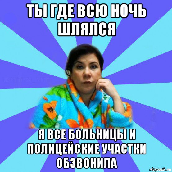 ты где всю ночь шлялся я все больницы и полицейские участки обзвонила, Мем типичная мама