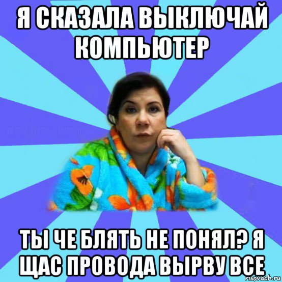 я сказала выключай компьютер ты че блять не понял? я щас провода вырву все, Мем типичная мама