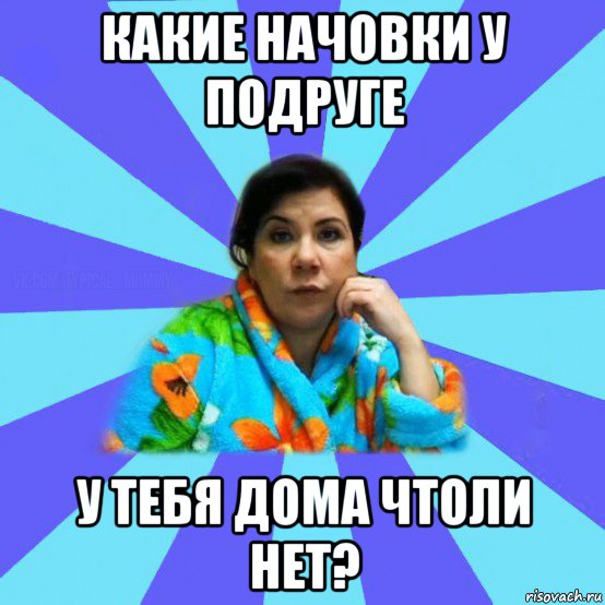 какие начовки у подруге у тебя дома чтоли нет?, Мем типичная мама