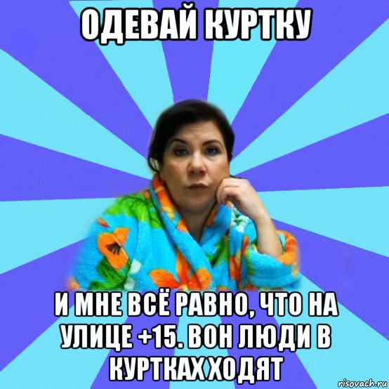 одевай куртку и мне всё равно, что на улице +15. вон люди в куртках ходят, Мем типичная мама