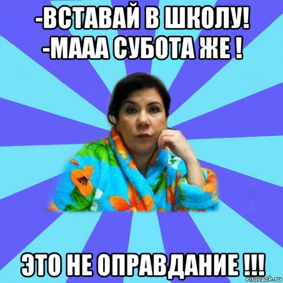 -вставай в школу! -мааа субота же ! это не оправдание !!!, Мем типичная мама