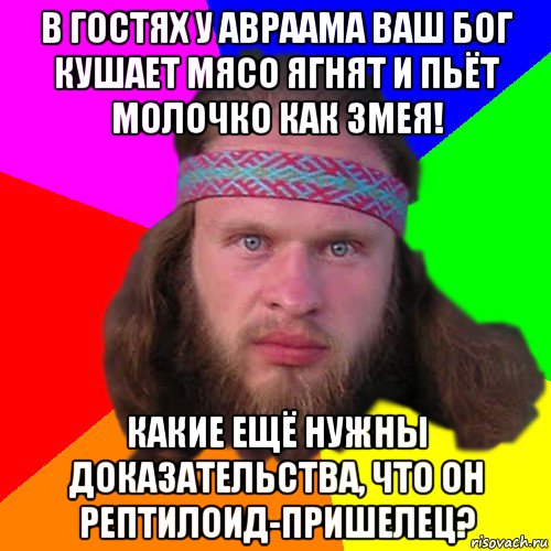 в гостях у авраама ваш бог кушает мясо ягнят и пьёт молочко как змея! какие ещё нужны доказательства, что он рептилоид-пришелец?