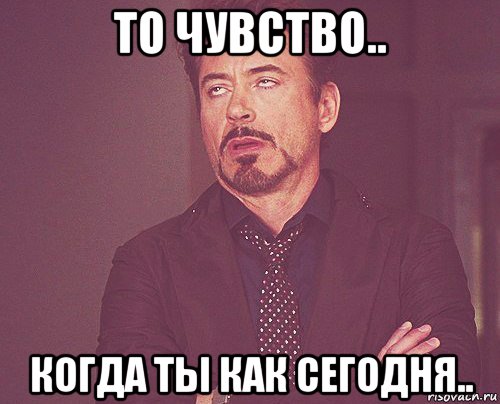 то чувство.. когда ты как сегодня.., Мем твое выражение лица