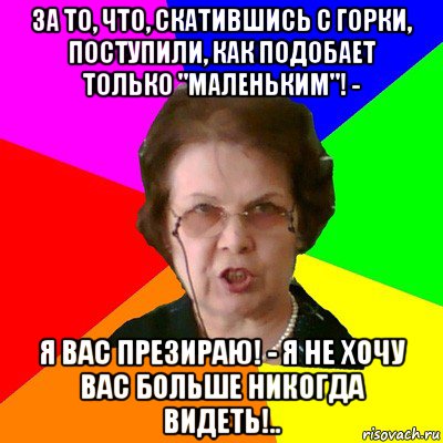 за то, что, скатившись с горки, поступили, как подобает только "маленьким"! - я вас презираю! - я не хочу вас больше никогда видеть!.., Мем Типичная училка