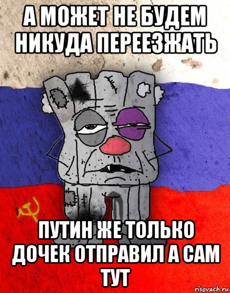 а может не будем никуда переезжать путин же только дочек отправил а сам тут