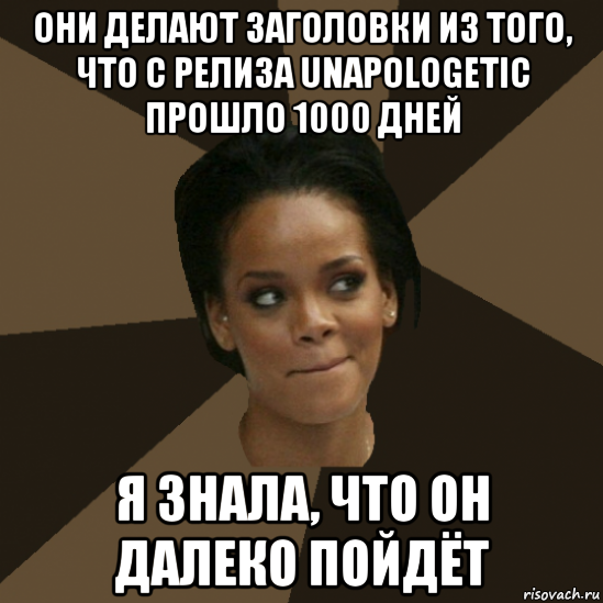 они делают заголовки из того, что с релиза unapologetic прошло 1000 дней я знала, что он далеко пойдёт