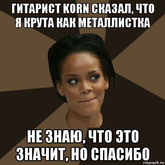гитарист korn сказал, что я крута как металлистка не знаю, что это значит, но спасибо