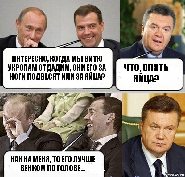 Интересно, когда мы Витю укропам отдадим, они его за ноги подвесят или за яйца? Что, опять яйца? Как на меня, то его лучше венком по голове...