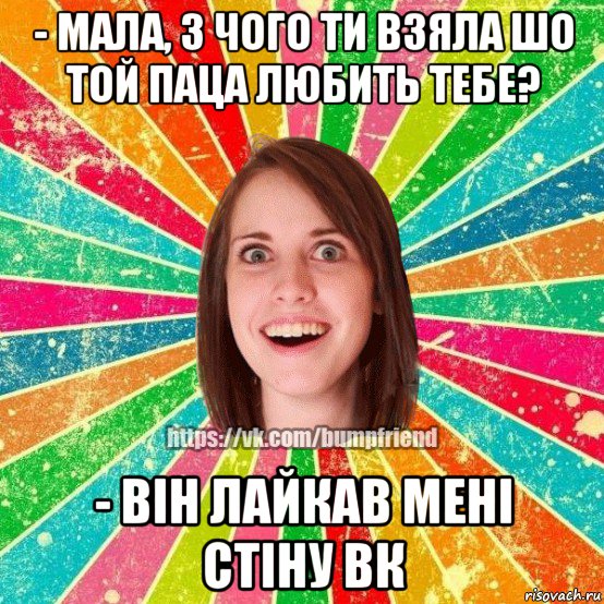 - мала, з чого ти взяла шо той паца любить тебе? - він лайкав мені стіну вк, Мем Йобнута Подруга ЙоП