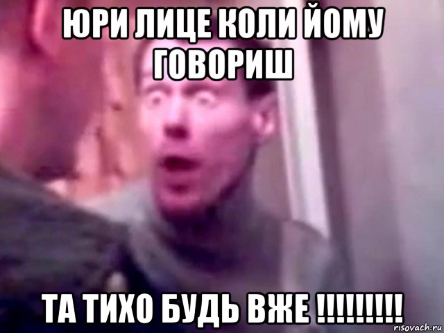 юри лице коли йому говориш та тихо будь вже !!!!!!!!!