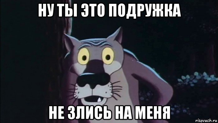 ну ты это подружка не злись на меня
