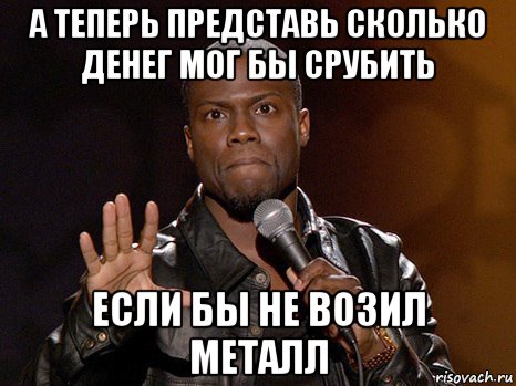 а теперь представь сколько денег мог бы срубить если бы не возил металл, Мем  А теперь представь