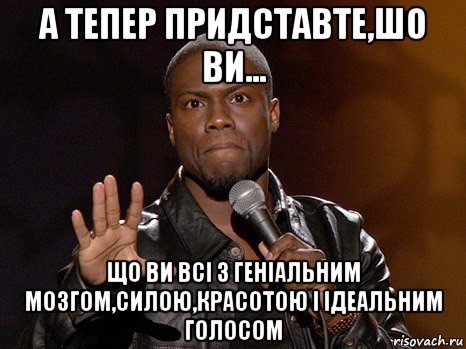 а тепер придставте,шо ви... що ви всі з геніальним мозгом,силою,красотою і ідеальним голосом, Мем  А теперь представь