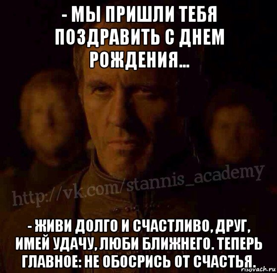 - мы пришли тебя поздравить с днем рождения... - живи долго и счастливо, друг, имей удачу, люби ближнего. теперь главное: не обосрись от счастья.