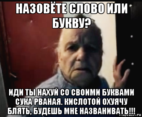назовёте слово или букву? иди ты нахуй со своими буквами сука рваная. кислотой охуячу блять, будешь мне названивать!!!