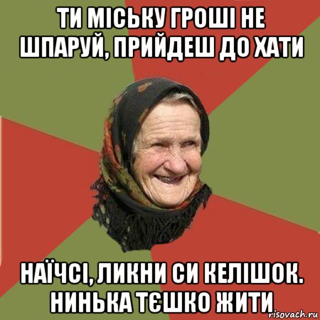 ти міську гроші не шпаруй, прийдеш до хати наїчсі, ликни си келішок. нинька тєшко жити, Мем  Бабушка