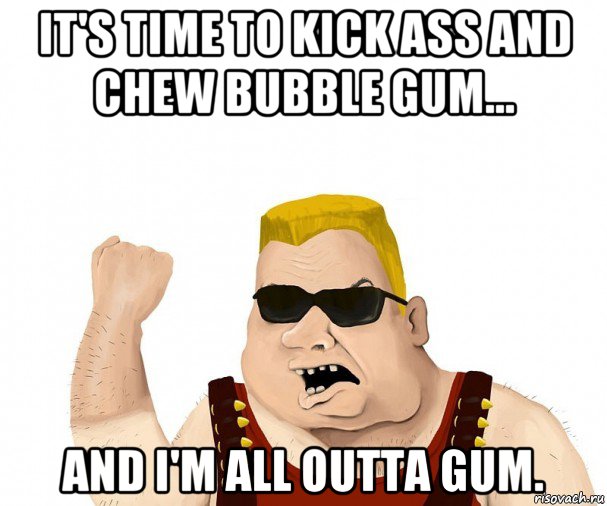 it's time to kick ass and chew bubble gum... and i'm all outta gu...