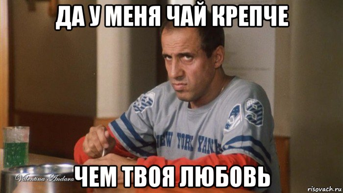 да у меня чай крепче чем твоя любовь
