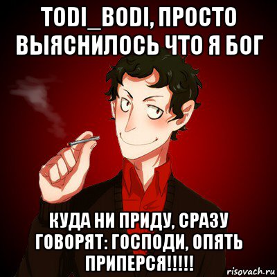 todi_bodi, просто выяснилось что я бог куда ни приду, сразу говорят: господи, опять приперся!!!!!