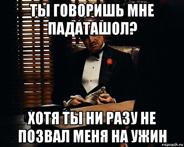 ты говоришь мне падаташол? хотя ты ни разу не позвал меня на ужин, Мем Дон Вито Корлеоне