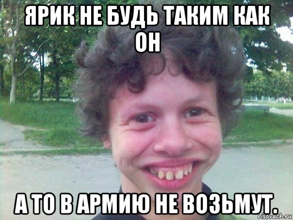 ярик не будь таким как он а то в армию не возьмут.