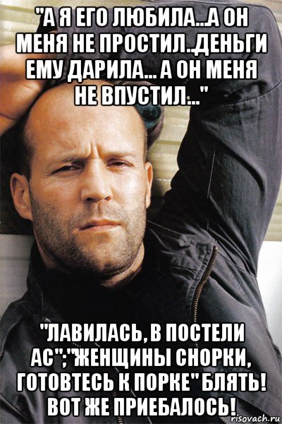 "а я его любила...а он меня не простил..деньги ему дарила... а он меня не впустил..." "лавилась, в постели ас";"женщины снорки, готовтесь к порке" блять! вот же приебалось!, Мем  Джейсон Стэтхэм