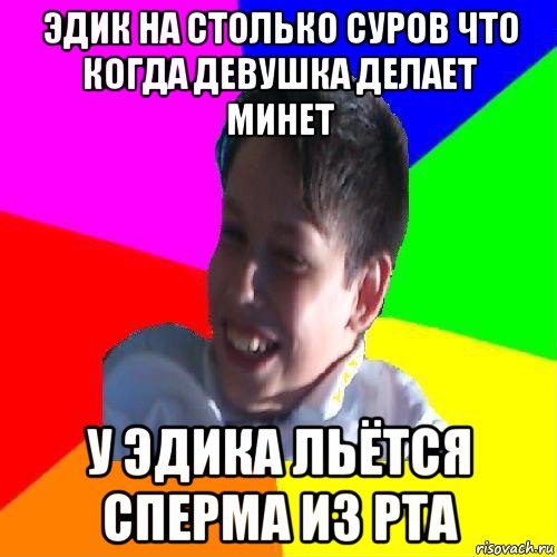 эдик на столько суров что когда девушка делает минет у эдика льётся сперма из рта