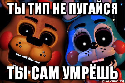 ты тип не пугайся ты сам умрёшь