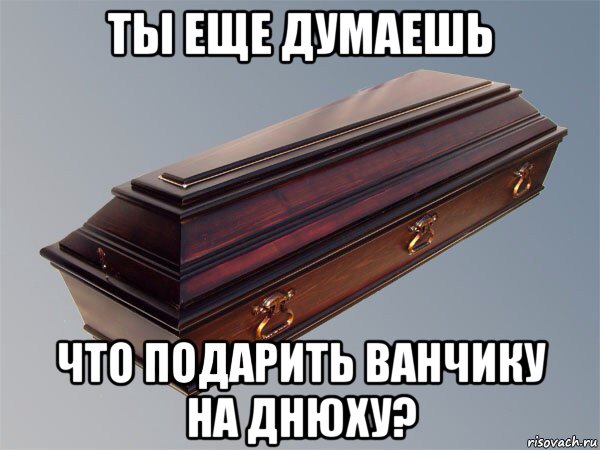 ты еще думаешь что подарить ванчику на днюху?