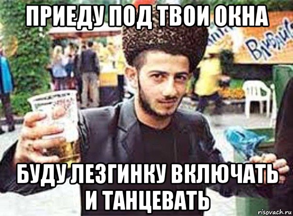 приеду под твои окна буду лезгинку включать и танцевать