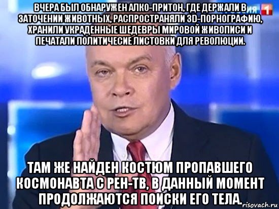 вчера был обнаружен алко-притон, где держали в заточении животных, распространяли 3d-порнографию, хранили украденные шедевры мировой живописи и печатали политичесие листовки для революции. там же найден костюм пропавшего космонавта с рен-тв, в данный момент продолжаются поиски его тела., Мем Киселёв 2014