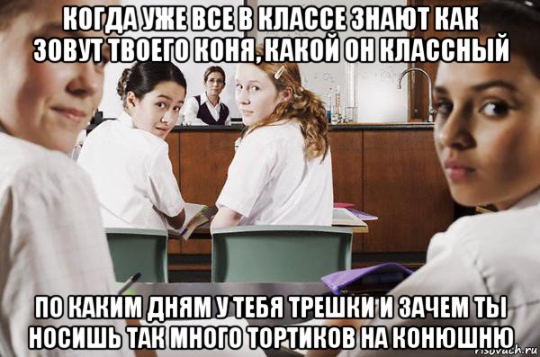 когда уже все в классе знают как зовут твоего коня, какой он классный по каким дням у тебя трешки и зачем ты носишь так много тортиков на конюшню