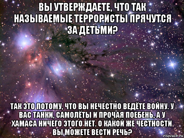 вы утверждаете, что так называемые террористы прячутся за детьми? так это потому, что вы нечестно ведёте войну. у вас танки, самолёты и прочая поебень, а у хамаса ничего этого нет. о какой же честности вы можете вести речь?, Мем Космос