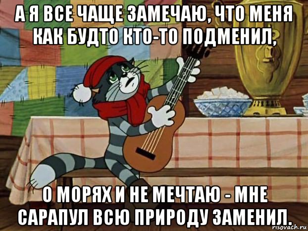 а я все чаще замечаю, что меня как будто кто-то подменил, о морях и не мечтаю - мне сарапул всю природу заменил.