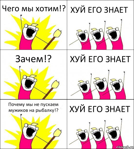 Чего мы хотим!? ХУЙ ЕГО ЗНАЕТ Зачем!? ХУЙ ЕГО ЗНАЕТ Почему мы не пускаем мужиков на рыбалку!? ХУЙ ЕГО ЗНАЕТ