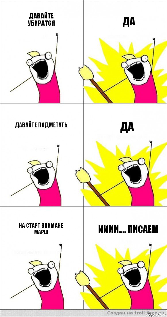 давайте убиратся да давайте подметать да на старт внимане марш ииии.... писаем