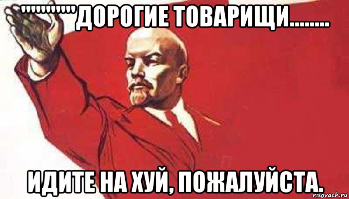 '''''''''''дорогие товарищи........ идите на хуй, пожалуйста.