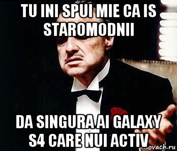 tu ini spui mie ca is staromodnii da singura ai galaxy s4 care nui activ