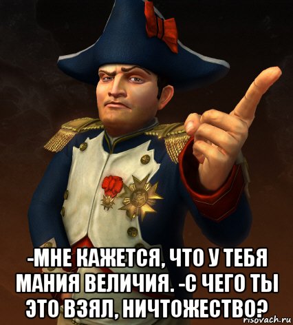  -мне кажется, что у тебя мания величия. -с чего ты это взял, ничтожество?